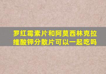 罗红霉素片和阿莫西林克拉维酸钾分散片可以一起吃吗