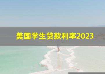 美国学生贷款利率2023