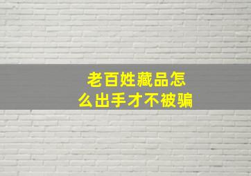 老百姓藏品怎么出手才不被骗