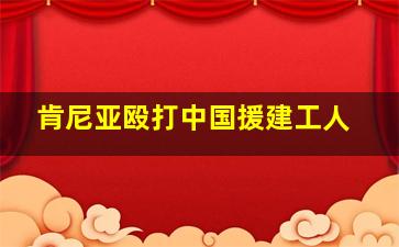 肯尼亚殴打中国援建工人