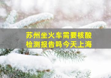 苏州坐火车需要核酸检测报告吗今天上海