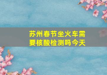 苏州春节坐火车需要核酸检测吗今天