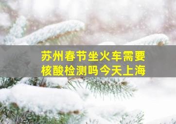 苏州春节坐火车需要核酸检测吗今天上海