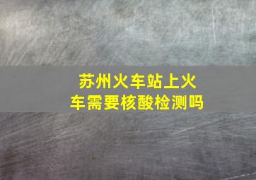 苏州火车站上火车需要核酸检测吗