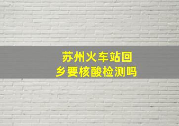 苏州火车站回乡要核酸检测吗