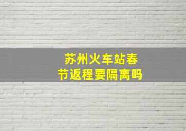 苏州火车站春节返程要隔离吗