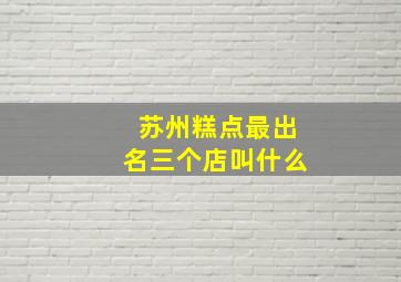 苏州糕点最出名三个店叫什么