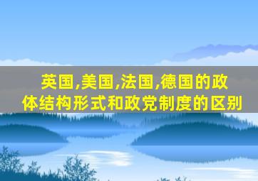 英国,美国,法国,德国的政体结构形式和政党制度的区别