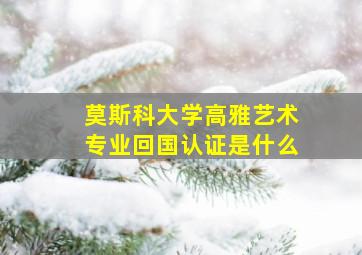 莫斯科大学高雅艺术专业回国认证是什么