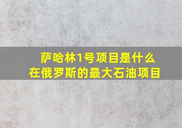 萨哈林1号项目是什么在俄罗斯的最大石油项目