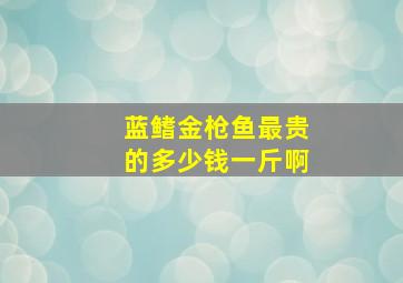 蓝鳍金枪鱼最贵的多少钱一斤啊