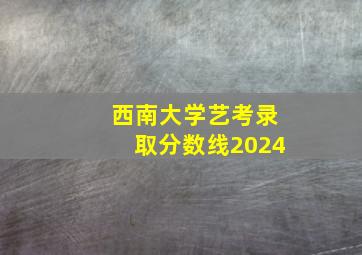 西南大学艺考录取分数线2024