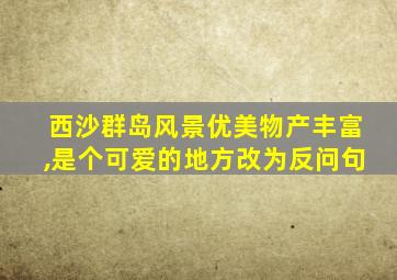 西沙群岛风景优美物产丰富,是个可爱的地方改为反问句