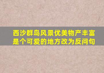 西沙群岛风景优美物产丰富是个可爱的地方改为反问句