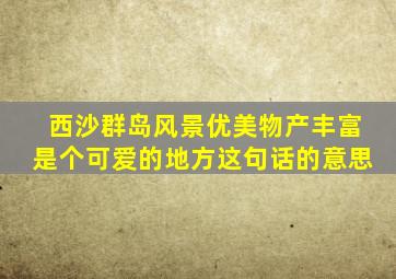 西沙群岛风景优美物产丰富是个可爱的地方这句话的意思