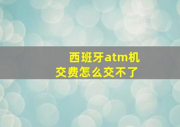 西班牙atm机交费怎么交不了