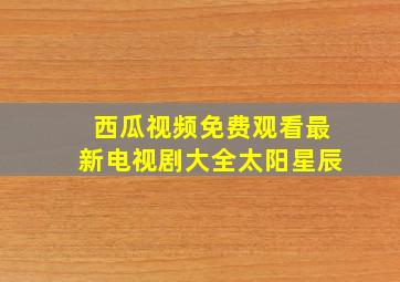 西瓜视频免费观看最新电视剧大全太阳星辰