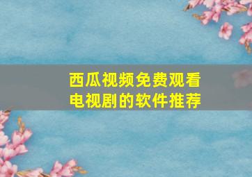 西瓜视频免费观看电视剧的软件推荐