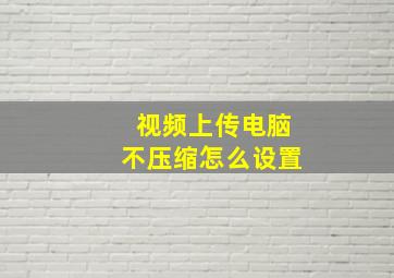 视频上传电脑不压缩怎么设置