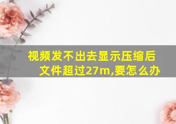 视频发不出去显示压缩后文件超过27m,要怎么办