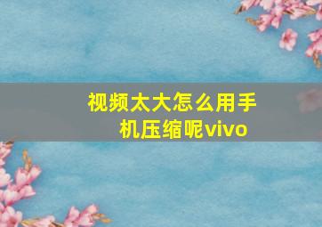 视频太大怎么用手机压缩呢vivo