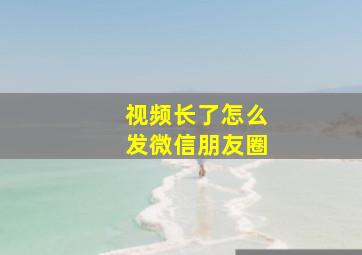 视频长了怎么发微信朋友圈