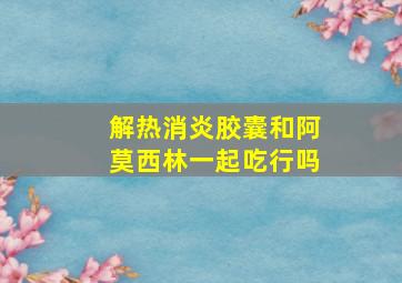 解热消炎胶囊和阿莫西林一起吃行吗