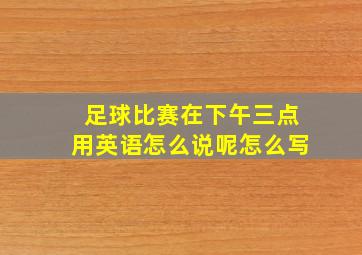 足球比赛在下午三点用英语怎么说呢怎么写