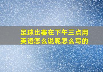 足球比赛在下午三点用英语怎么说呢怎么写的