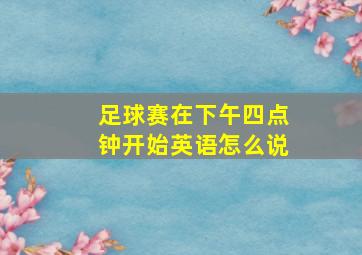 足球赛在下午四点钟开始英语怎么说