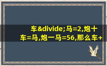 车÷马=2,炮十车=马,炮一马=56,那么车+马+炮=多少