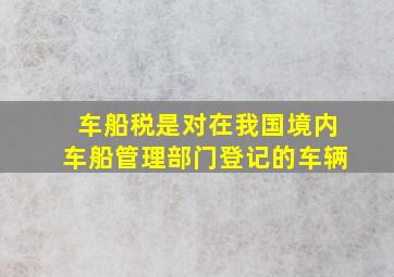 车船税是对在我国境内车船管理部门登记的车辆