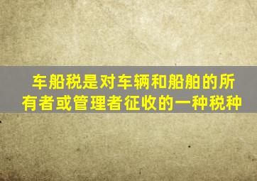 车船税是对车辆和船舶的所有者或管理者征收的一种税种