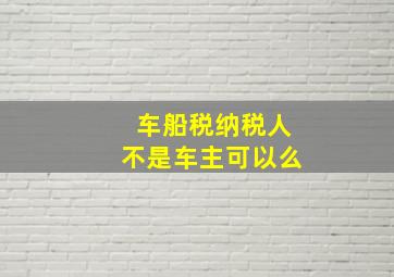 车船税纳税人不是车主可以么