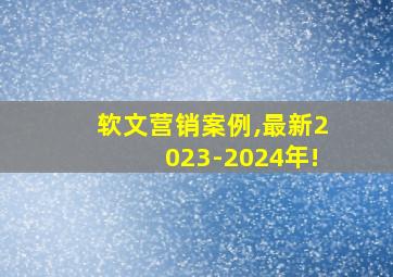 软文营销案例,最新2023-2024年!