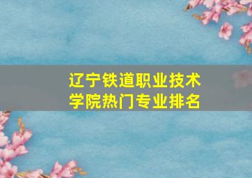 辽宁铁道职业技术学院热门专业排名