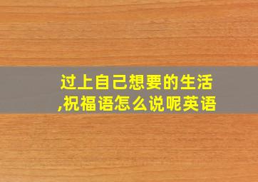 过上自己想要的生活,祝福语怎么说呢英语