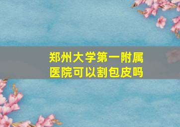 郑州大学第一附属医院可以割包皮吗