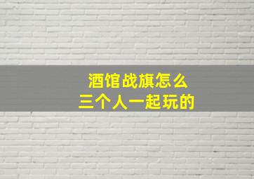 酒馆战旗怎么三个人一起玩的