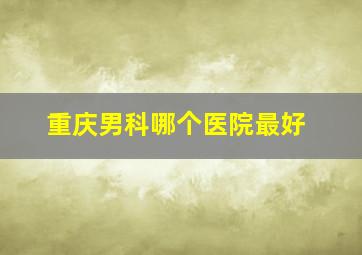 重庆男科哪个医院最好