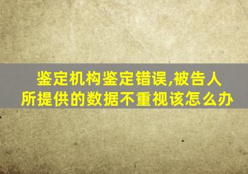 鉴定机构鉴定错误,被告人所提供的数据不重视该怎么办