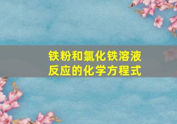 铁粉和氯化铁溶液反应的化学方程式