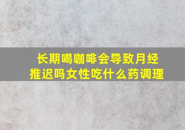 长期喝咖啡会导致月经推迟吗女性吃什么药调理