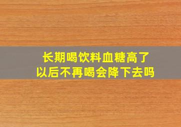 长期喝饮料血糖高了以后不再喝会降下去吗