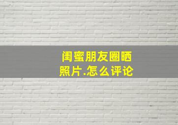 闺蜜朋友圈晒照片.怎么评论