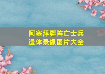 阿塞拜疆阵亡士兵遗体录像图片大全