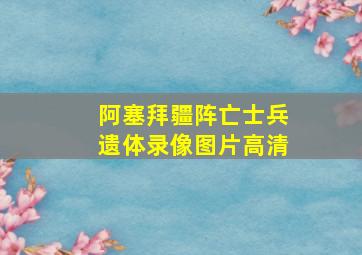 阿塞拜疆阵亡士兵遗体录像图片高清