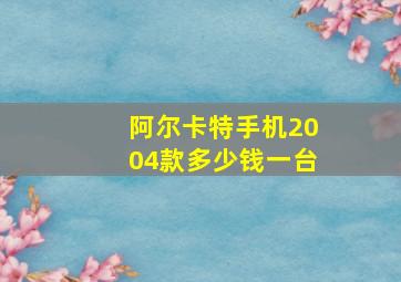 阿尔卡特手机2004款多少钱一台