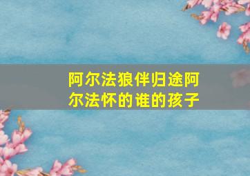 阿尔法狼伴归途阿尔法怀的谁的孩子