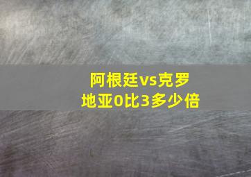 阿根廷vs克罗地亚0比3多少倍